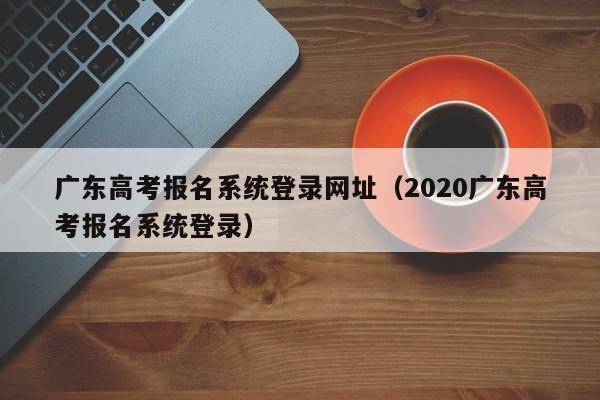 广东高考报名系统登录网址（2020广东高考报名系统登录）