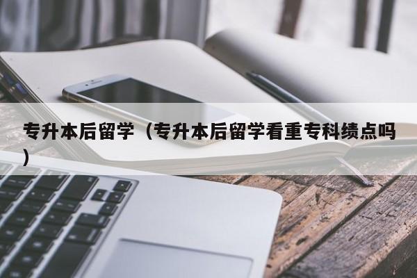 专升本后留学（专升本后留学看重专科绩点吗）