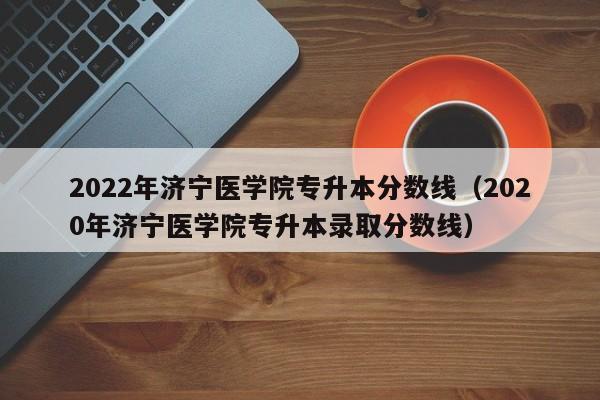 2022年济宁医学院专升本分数线（2020年济宁医学院专升本录取分数线）