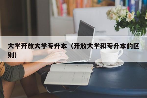 大学开放大学专升本（开放大学和专升本的区别）