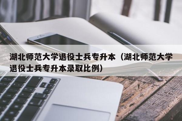 湖北师范大学退役士兵专升本（湖北师范大学退役士兵专升本录取比例）