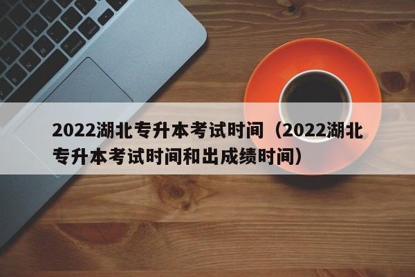 2022湖北专升本考试时间（2022湖北专升本考试时间和出成绩时间）