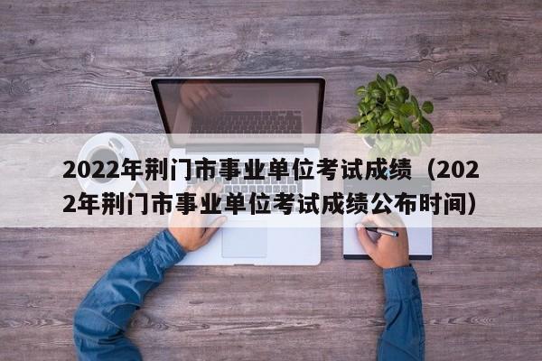 2022年荆门市事业单位考试成绩（2022年荆门市事业单位考试成绩公布时间）