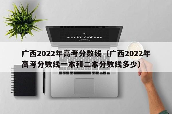 广西2022年高考分数线（广西2022年高考分数线一本和二本分数线多少）