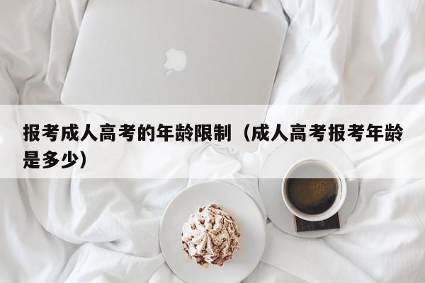 报考成人高考的年龄限制（成人高考报考年龄是多少）