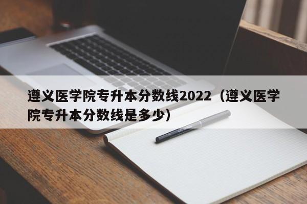 遵义医学院专升本分数线2022（遵义医学院专升本分数线是多少）