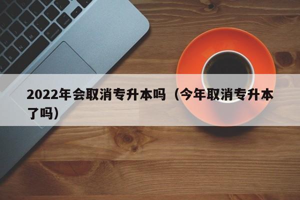 2022年会取消专升本吗（今年取消专升本了吗）