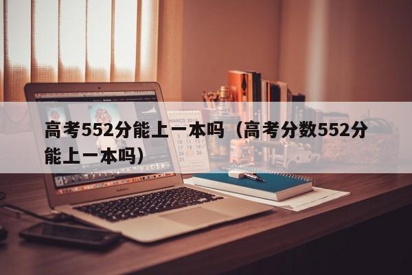 高考552分能上一本吗（高考分数552分能上一本吗）