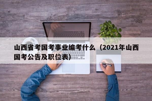 山西省考国考事业编考什么（2021年山西国考公告及职位表）