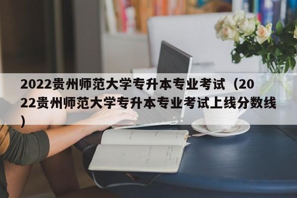 2022贵州师范大学专升本专业考试（2022贵州师范大学专升本专业考试上线分数线）