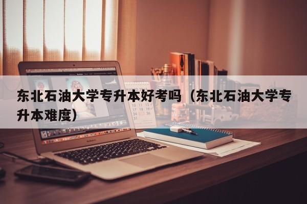 东北石油大学专升本好考吗（东北石油大学专升本难度）