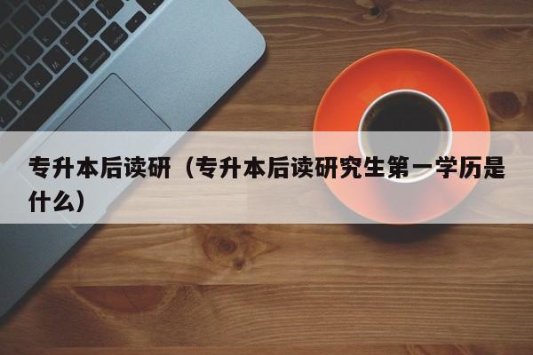 专升本后读研（专升本后读研究生第一学历是什么）