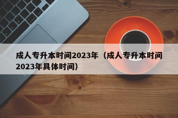 成人专升本时间2023年（成人专升本时间2023年具体时间）