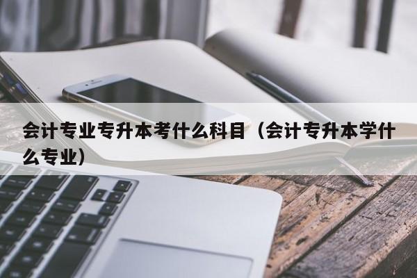 会计专业专升本考什么科目（会计专升本学什么专业）