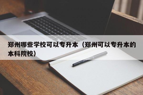 郑州哪些学校可以专升本（郑州可以专升本的本科院校）