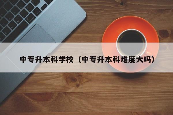 中专升本科学校（中专升本科难度大吗）