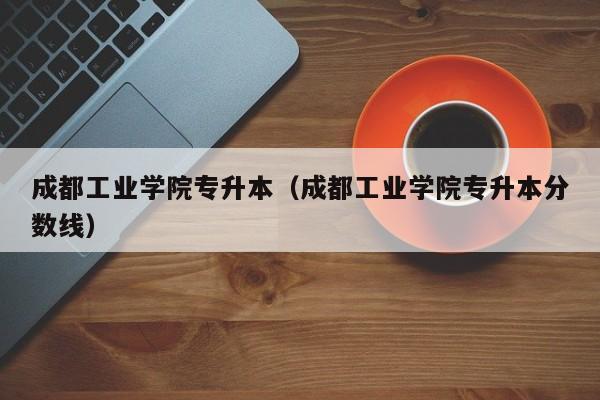 成都工业学院专升本（成都工业学院专升本分数线）