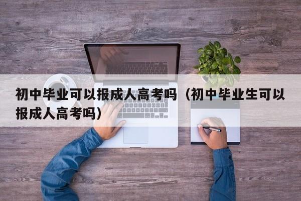 初中毕业可以报成人高考吗（初中毕业生可以报成人高考吗）