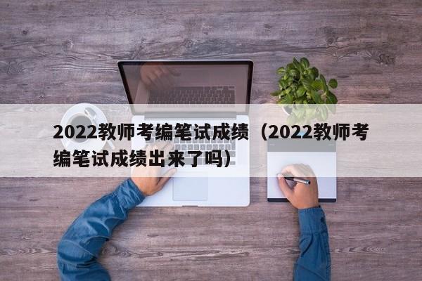 2022教师考编笔试成绩（2022教师考编笔试成绩出来了吗）