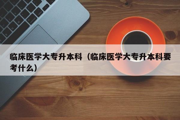 临床医学大专升本科（临床医学大专升本科要考什么）