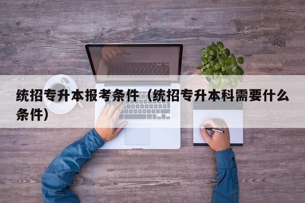 统招专升本报考条件（统招专升本科需要什么条件）