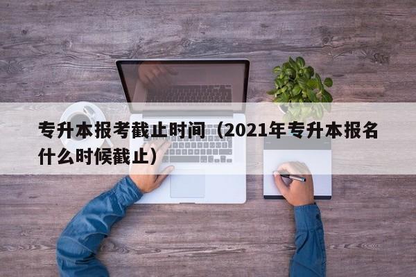 专升本报考截止时间（2021年专升本报名什么时候截止）