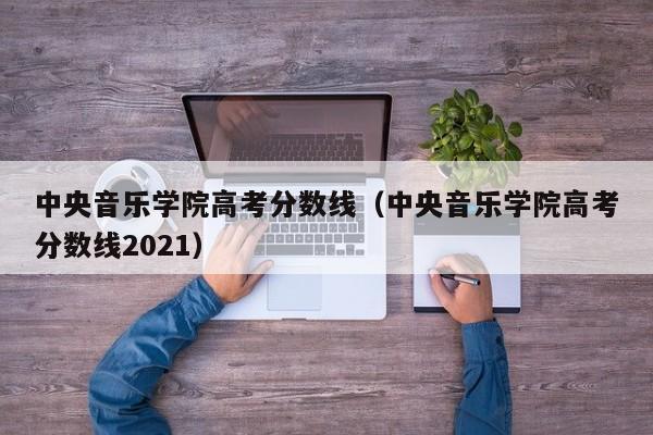 中央音乐学院高考分数线（中央音乐学院高考分数线2021）