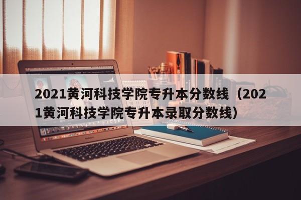 2021黄河科技学院专升本分数线（2021黄河科技学院专升本录取分数线）