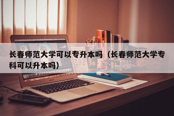 长春师范大学可以专升本吗（长春师范大学专科可以升本吗）