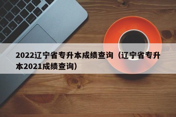 2022辽宁省专升本成绩查询（辽宁省专升本2021成绩查询）