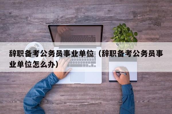 辞职备考公务员事业单位（辞职备考公务员事业单位怎么办）