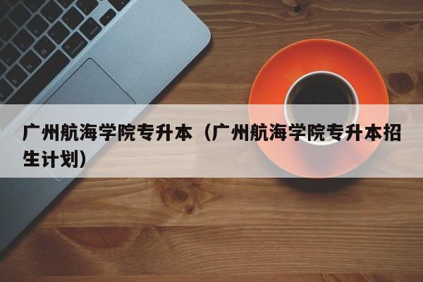 广州航海学院专升本（广州航海学院专升本招生计划）