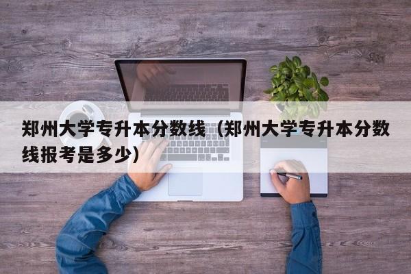 郑州大学专升本分数线（郑州大学专升本分数线报考是多少）