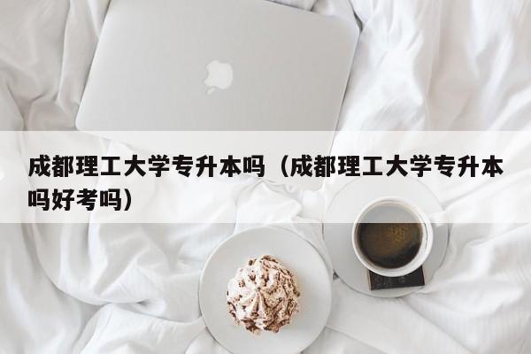 成都理工大学专升本吗（成都理工大学专升本吗好考吗）