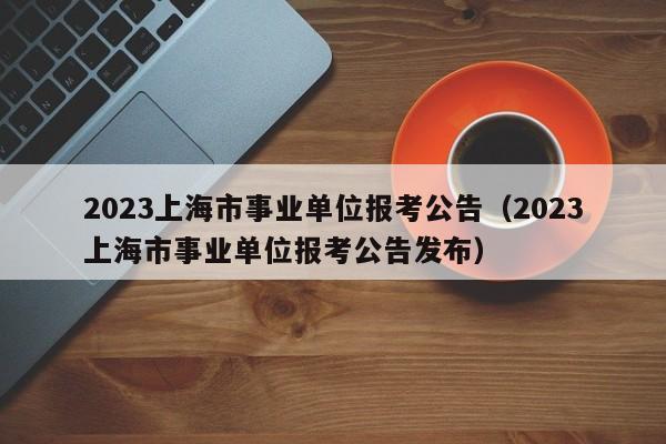 2023上海市事业单位报考公告（2023上海市事业单位报考公告发布）