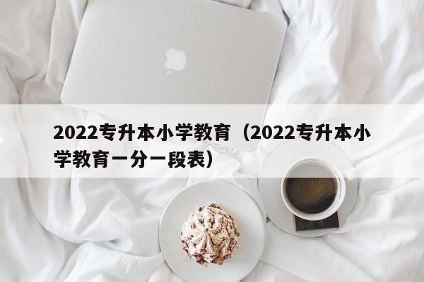 2022专升本小学教育（2022专升本小学教育一分一段表）