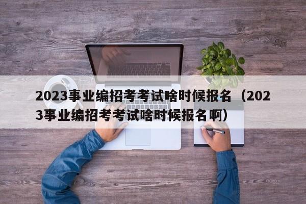 2023事业编招考考试啥时候报名（2023事业编招考考试啥时候报名啊）