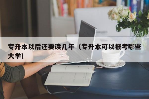 专升本以后还要读几年（专升本可以报考哪些大学）