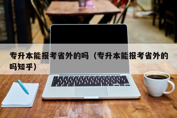 专升本能报考省外的吗（专升本能报考省外的吗知乎）