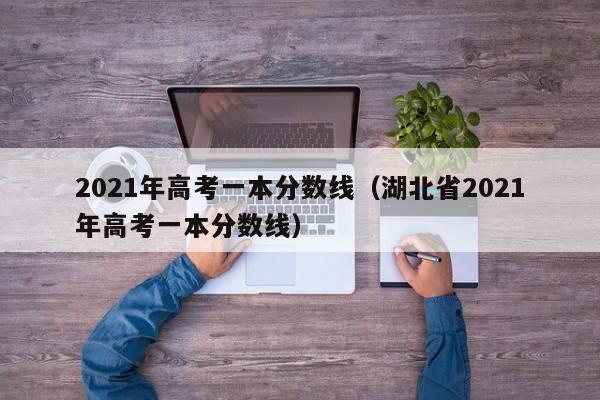 2021年高考一本分数线（湖北省2021年高考一本分数线）