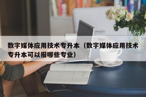 数字媒体应用技术专升本（数字媒体应用技术专升本可以报哪些专业）