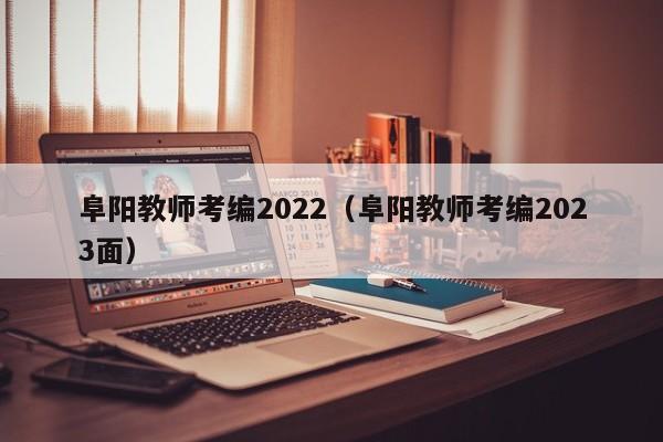 阜阳教师考编2022（阜阳教师考编2023面）