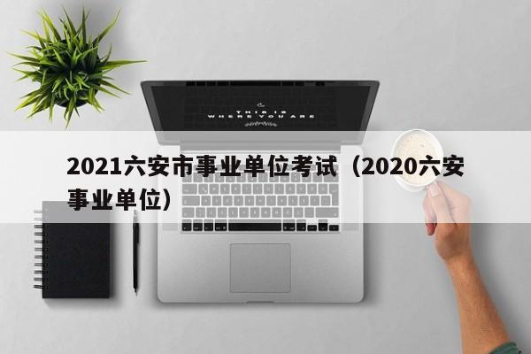 2021六安市事业单位考试（2020六安事业单位）