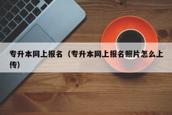 专升本网上报名（专升本网上报名照片怎么上传）