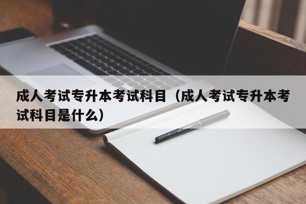 成人考试专升本考试科目（成人考试专升本考试科目是什么）