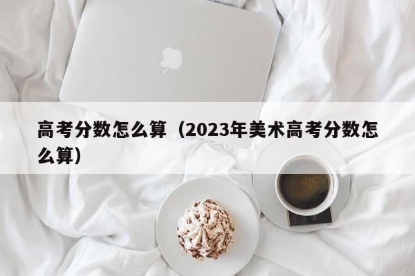 高考分数怎么算（2023年美术高考分数怎么算）