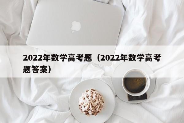 2022年数学高考题（2022年数学高考题答案）