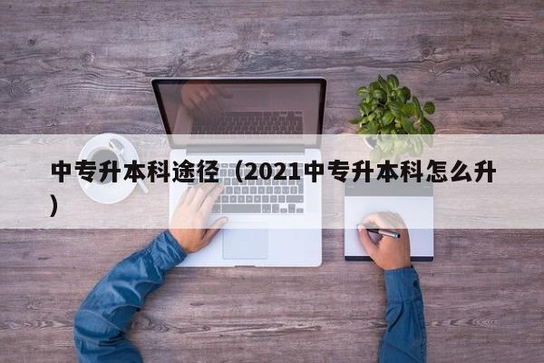 中专升本科途径（2021中专升本科怎么升）