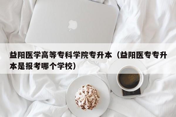 益阳医学高等专科学院专升本（益阳医专专升本是报考哪个学校）