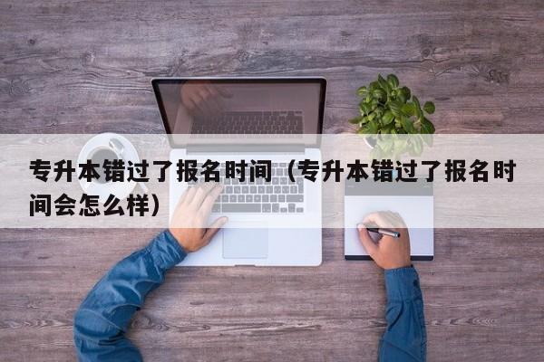 专升本错过了报名时间（专升本错过了报名时间会怎么样）